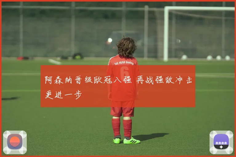阿森纳晋级欧冠八强 再战强敌冲击更进一步