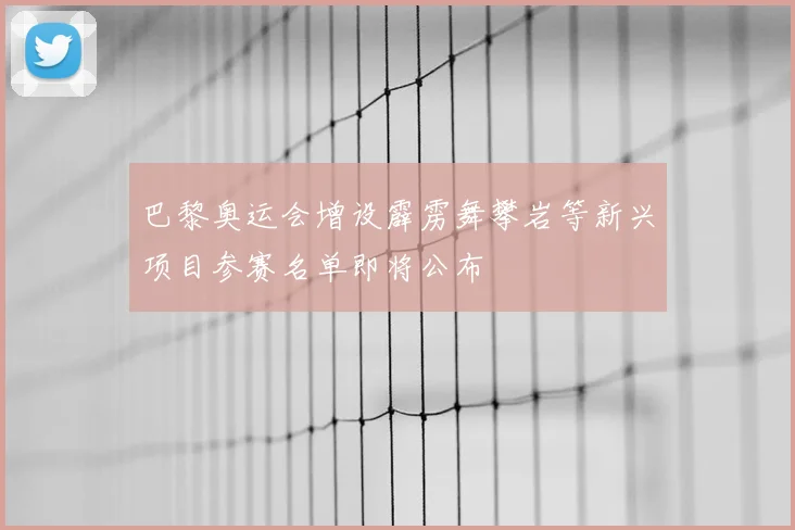 巴黎奥运会增设霹雳舞攀岩等新兴项目参赛名单即将公布