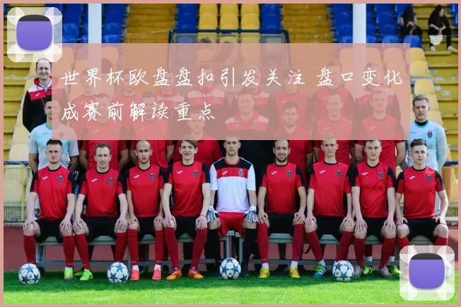 世界杯欧盘盘扣引发关注 盘口变化成赛前解读重点