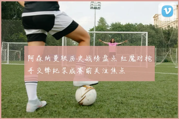 阿森纳曼联历史战绩盘点 红魔对枪手交锋纪录成赛前关注焦点