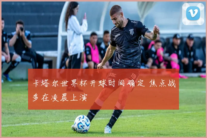 卡塔尔世界杯开球时间确定 焦点战多在凌晨上演