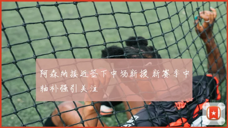 阿森纳接近签下中场新援 新赛季中轴补强引关注