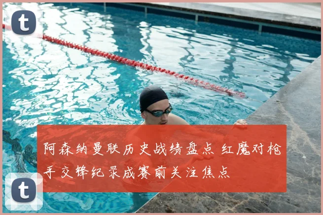 阿森纳曼联历史战绩盘点 红魔对枪手交锋纪录成赛前关注焦点