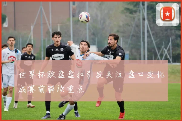 世界杯欧盘盘扣引发关注 盘口变化成赛前解读重点