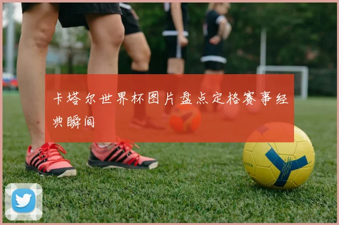 卡塔尔世界杯图片盘点定格赛事经典瞬间