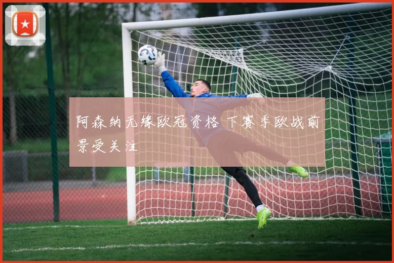 阿森纳无缘欧冠资格 下赛季欧战前景受关注