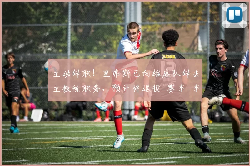 主动辞职！里弗斯已向雄鹿队辞去主教练职务，预计将退役_赛季_季后赛_密尔沃基雄鹿