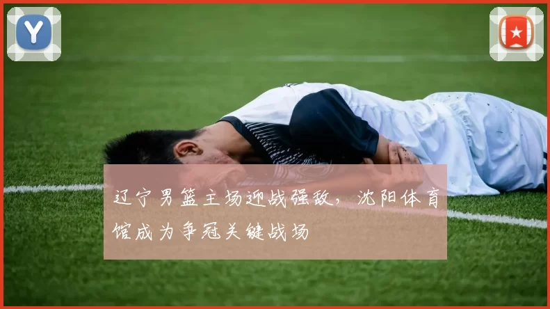 辽宁男篮主场迎战强敌，沈阳体育馆成为争冠关键战场