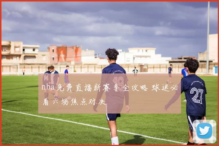 nba免费直播新赛季全攻略 球迷必看六场焦点对决