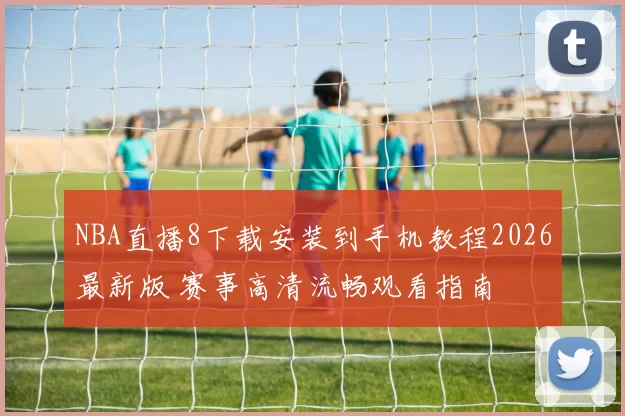 NBA直播8下载安装到手机教程2026最新版 赛事高清流畅观看指南