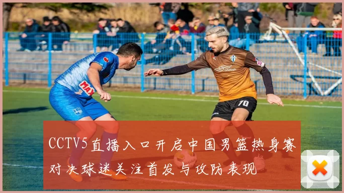 CCTV5直播入口开启中国男篮热身赛对决球迷关注首发与攻防表现