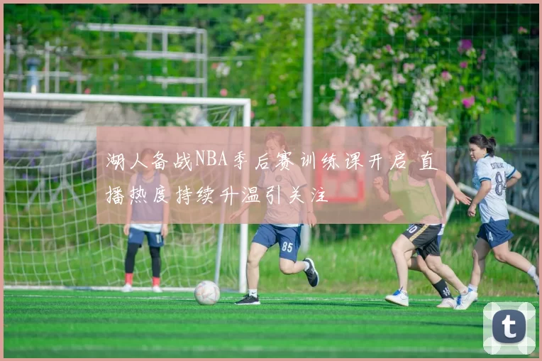 湖人备战NBA季后赛训练课开启 直播热度持续升温引关注