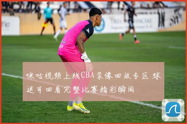 咪咕视频上线CBA录像回放专区 球迷可回看完整比赛精彩瞬间