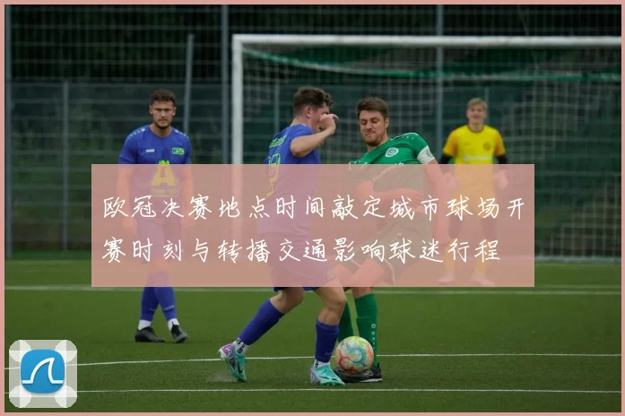 欧冠决赛地点时间敲定城市球场开赛时刻与转播交通影响球迷行程
