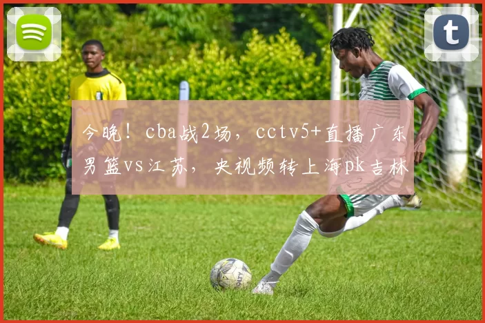 今晚！cba战2场，cctv5+直播广东男篮vs江苏，央视频转上海pk吉林