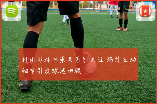 科比与林书豪关系引关注 场外互动细节引发球迷回顾