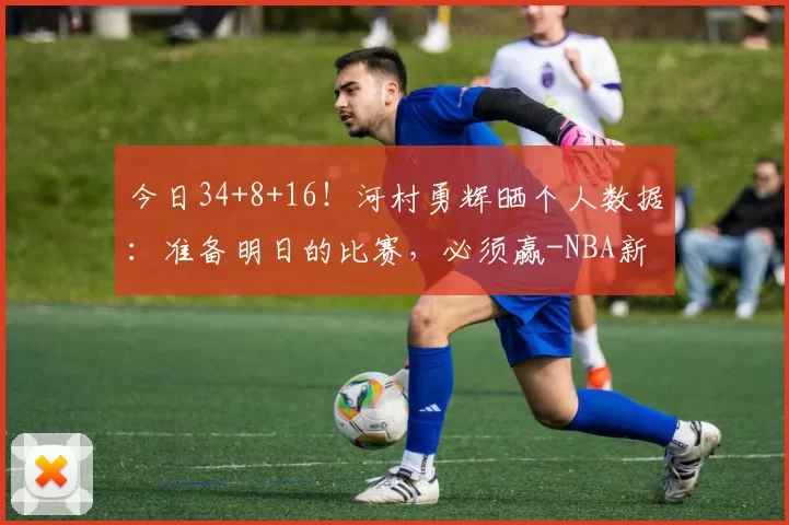 今日34+8+16！河村勇辉晒个人数据：准备明日的比赛，必须赢-NBA新闻