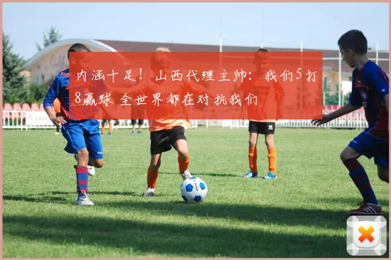 内涵十足！山西代理主帅：我们5打8赢球 全世界都在对抗我们