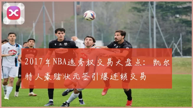 2017年NBA选秀权交易大盘点：凯尔特人豪赌状元签引爆连锁交易