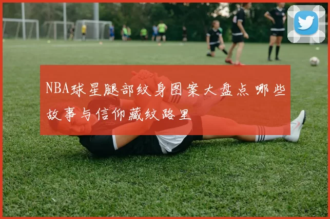 NBA球星腿部纹身图案大盘点 哪些故事与信仰藏纹路里