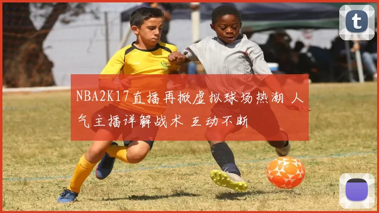 NBA2K17直播再掀虚拟球场热潮 人气主播详解战术 互动不断