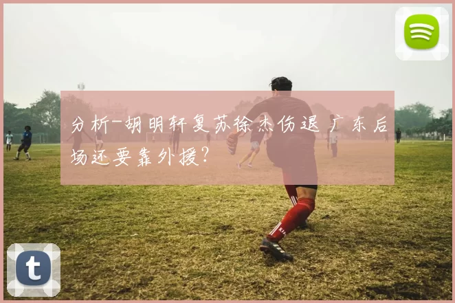 分析-胡明轩复苏徐杰伤退 广东后场还要靠外援?