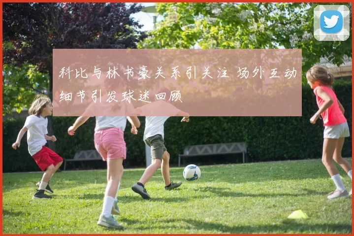 科比与林书豪关系引关注 场外互动细节引发球迷回顾