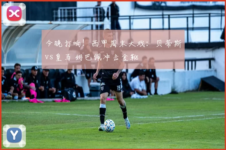 今晚打响！西甲周末大戏：贝蒂斯vs皇马 姆巴佩冲击金靴