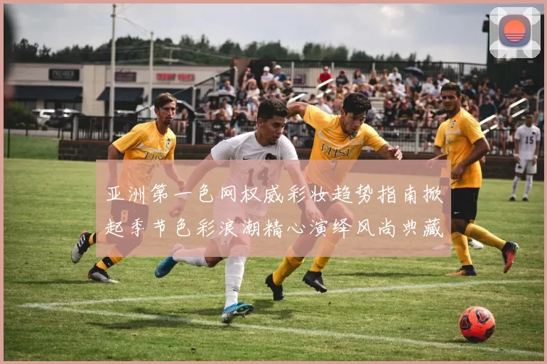 亚洲第一色网权威彩妆趋势指南掀起季节色彩浪潮精心演绎风尚典藏