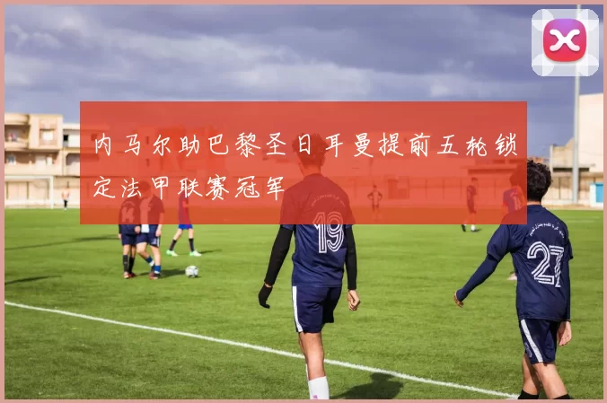 内马尔助巴黎圣日耳曼提前五轮锁定法甲联赛冠军