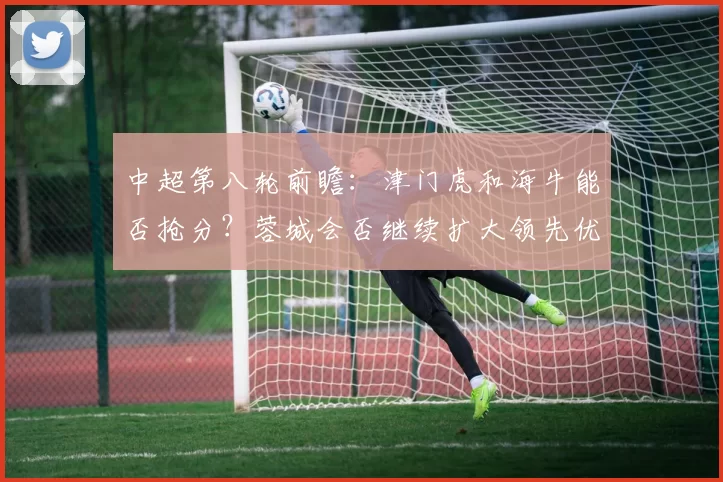 中超第八轮前瞻：津门虎和海牛能否抢分？蓉城会否继续扩大领先优势？_比赛_泰山_国安