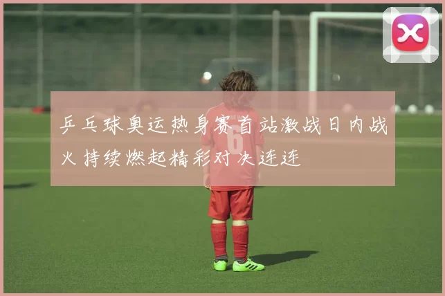 乒乓球奥运热身赛首站激战日内战火持续燃起精彩对决连连