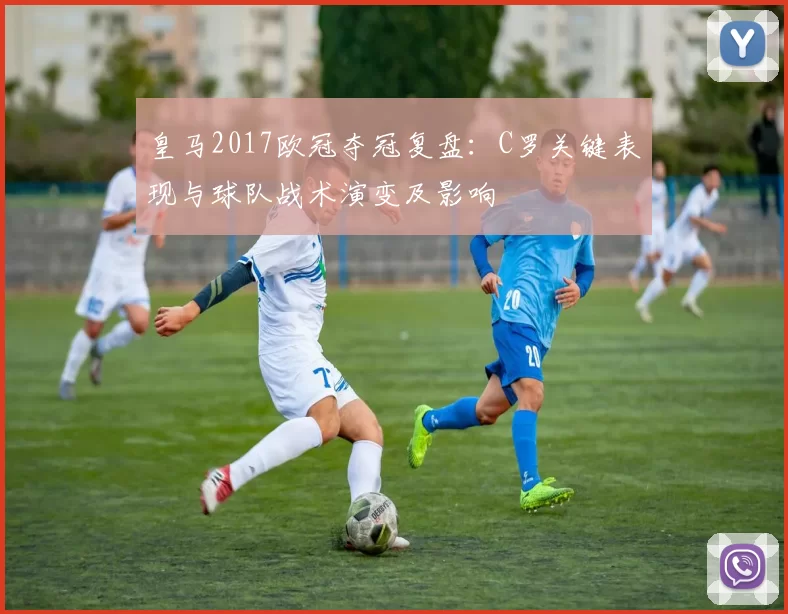 皇马2017欧冠夺冠复盘：C罗关键表现与球队战术演变及影响