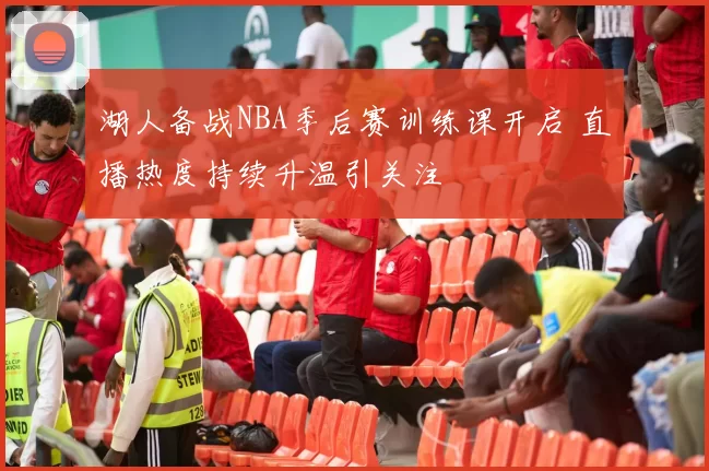 湖人备战NBA季后赛训练课开启 直播热度持续升温引关注
