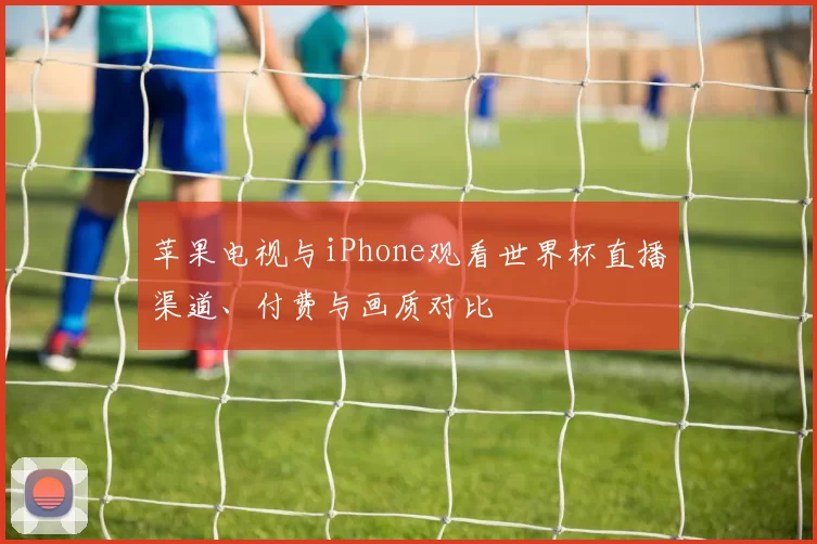 苹果电视与iPhone观看世界杯直播渠道、付费与画质对比