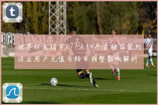 世界杯竞猜宇c77点tv平台被监管约谈后用户充值与赔率调整影响解析