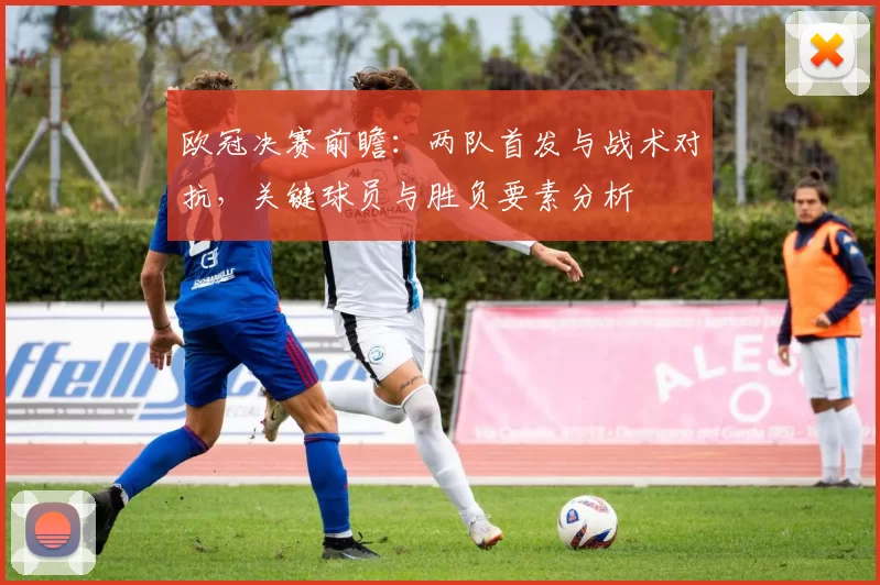 欧冠决赛前瞻：两队首发与战术对抗，关键球员与胜负要素分析