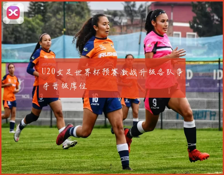 U20女足世界杯预赛激战升级各队争夺晋级席位