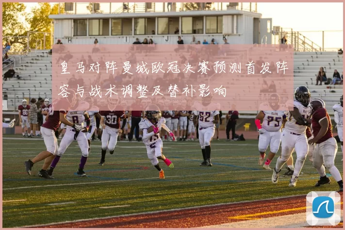 皇马对阵曼城欧冠决赛预测首发阵容与战术调整及替补影响