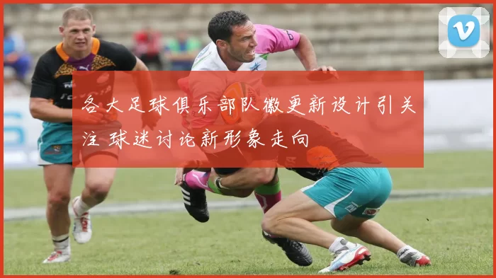 各大足球俱乐部队徽更新设计引关注 球迷讨论新形象走向