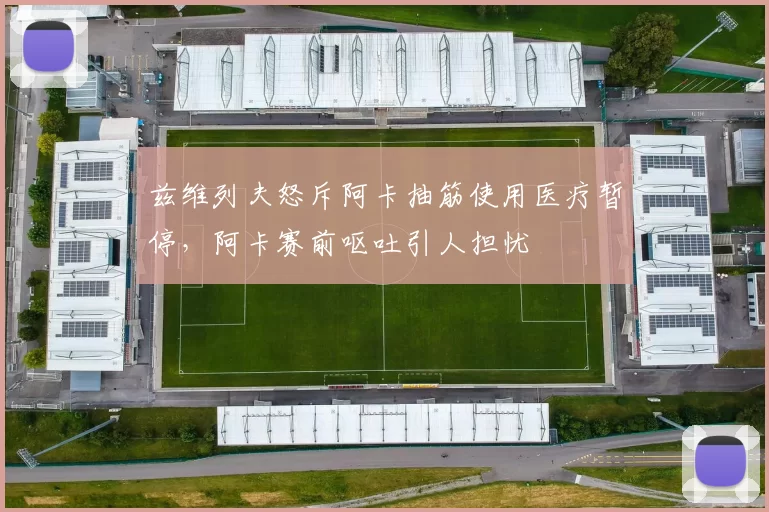 兹维列夫怒斥阿卡抽筋使用医疗暂停，阿卡赛前呕吐引人担忧