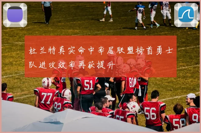 杜兰特真实命中率居联盟榜首勇士队进攻效率再获提升