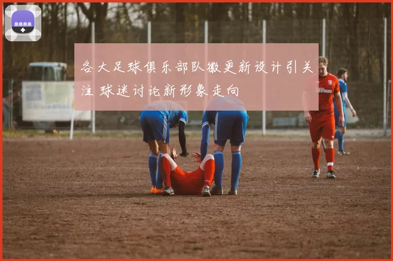 各大足球俱乐部队徽更新设计引关注 球迷讨论新形象走向