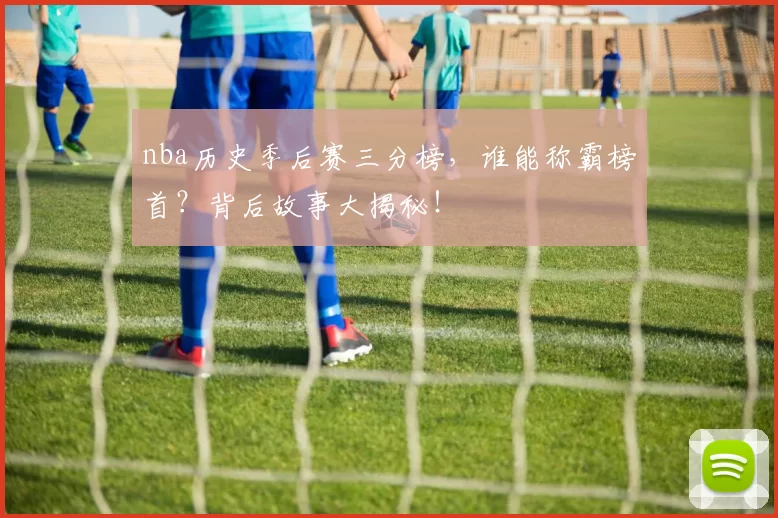 nba历史季后赛三分榜，谁能称霸榜首？背后故事大揭秘！