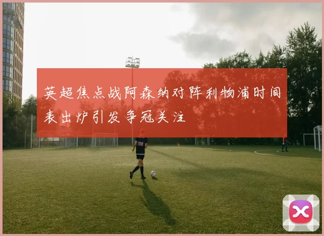 英超焦点战阿森纳对阵利物浦时间表出炉引发争冠关注