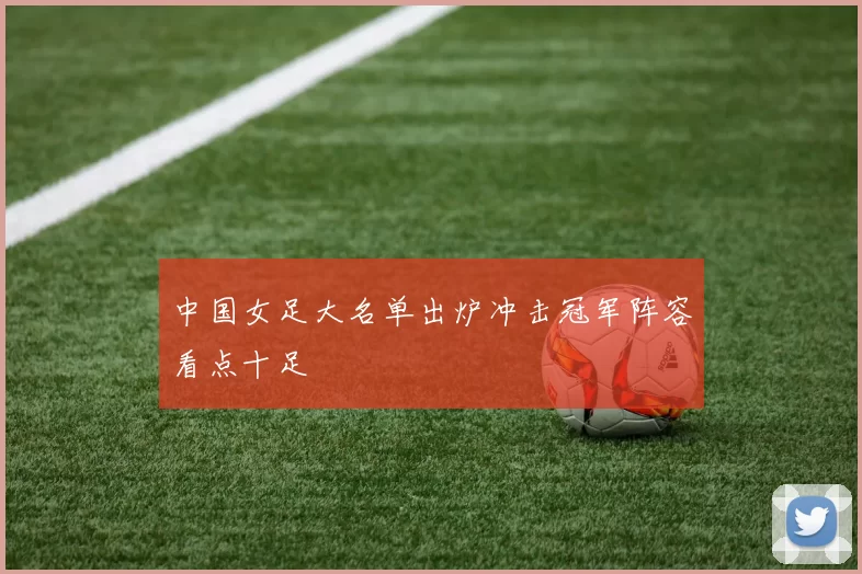 中国女足大名单出炉冲击冠军阵容看点十足