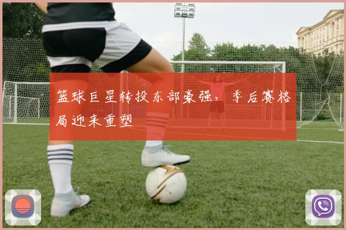 篮球巨星转投东部豪强，季后赛格局迎来重塑