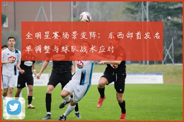 全明星赛场景变阵：东西部首发名单调整与球队战术应对