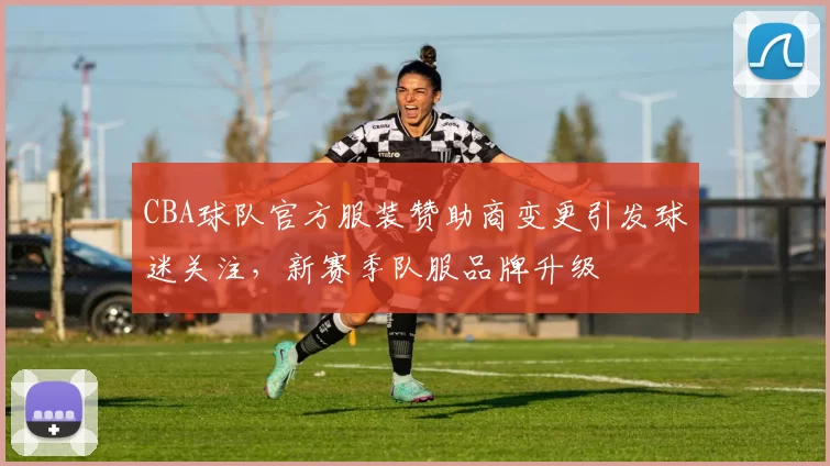 CBA球队官方服装赞助商变更引发球迷关注，新赛季队服品牌升级