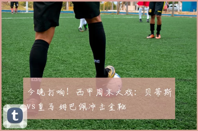 今晚打响！西甲周末大戏：贝蒂斯vs皇马 姆巴佩冲击金靴